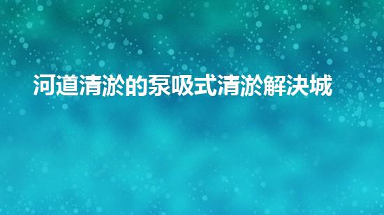 河道清淤的泵吸式清淤解決城市河道淤積的創(chuàng)新技術(shù)，提升水環(huán)境質(zhì)量！